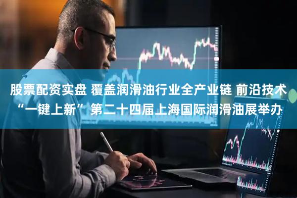 股票配资实盘 覆盖润滑油行业全产业链 前沿技术“一键上新” 第二十四届上海国际润滑油展举办