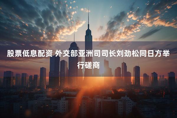 股票低息配资 外交部亚洲司司长刘劲松同日方举行磋商