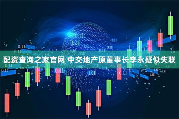 配资查询之家官网 中交地产原董事长李永疑似失联