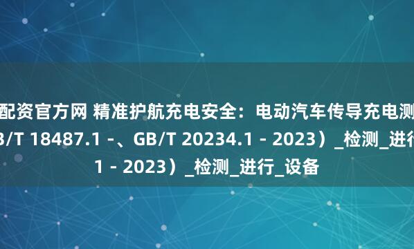 散户配资官方网 精准护航充电安全：电动汽车传导充电测试系统（GB/T 18487.1 -、GB/T 20234.1 - 2023）_检测_进行_设备