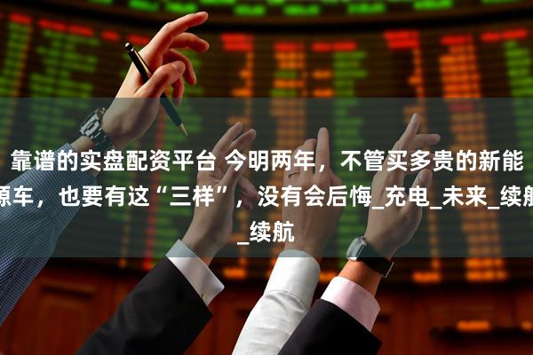 靠谱的实盘配资平台 今明两年，不管买多贵的新能源车，也要有这“三样”，没有会后悔_充电_未来_续航