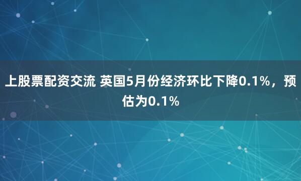 上股票配资交流 英国5月份经济环比下降0.1%，预估为0.1%