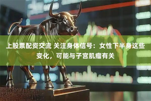 上股票配资交流 关注身体信号：女性下半身这些变化，可能与子宫肌瘤有关