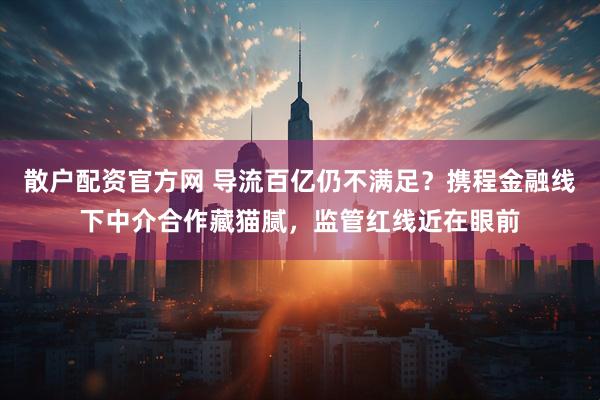 散户配资官方网 导流百亿仍不满足？携程金融线下中介合作藏猫腻，监管红线近在眼前