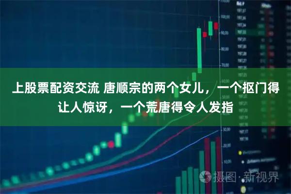 上股票配资交流 唐顺宗的两个女儿，一个抠门得让人惊讶，一个荒唐得令人发指