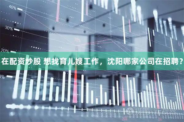 在配资炒股 想找育儿嫂工作，沈阳哪家公司在招聘？
