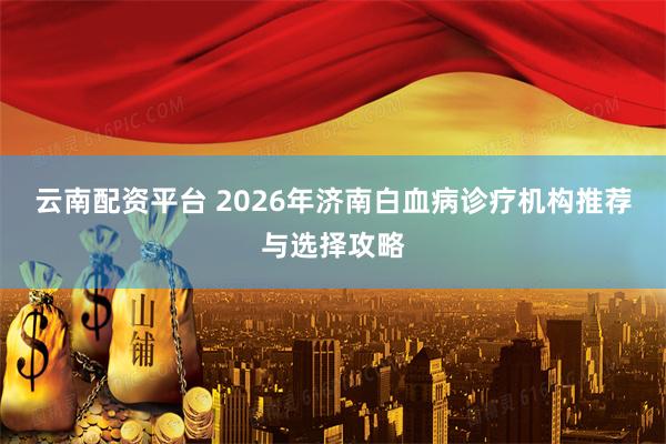 云南配资平台 2026年济南白血病诊疗机构推荐与选择攻略