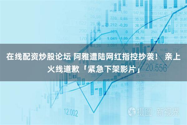 在线配资炒股论坛 阿雅遭陆网红指控抄袭！ 亲上火线道歉「紧急下架影片」