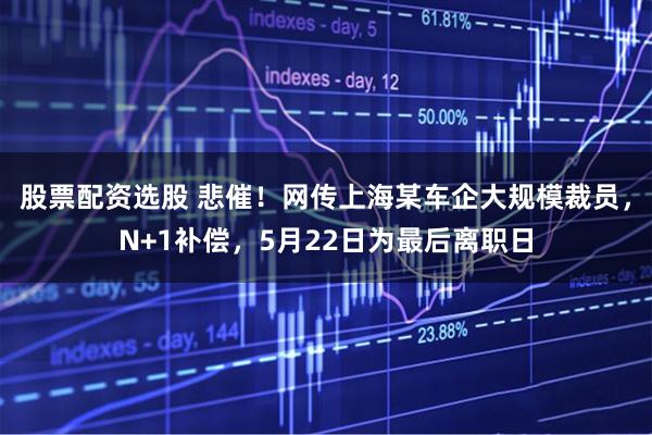 股票配资选股 悲催！网传上海某车企大规模裁员，N+1补偿，5月22日为最后离职日