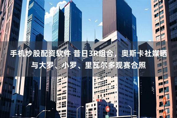 手机炒股配资软件 昔日3R组合，奥斯卡社媒晒与大罗、小罗、里瓦尔多观赛合照