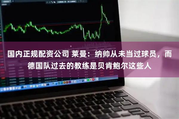 国内正规配资公司 莱曼：纳帅从未当过球员，而德国队过去的教练是贝肯鲍尔这些人