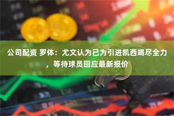 公司配资 罗体：尤文认为已为引进凯西竭尽全力，等待球员回应最新报价
