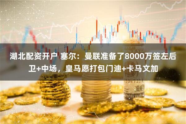 湖北配资开户 塞尔：曼联准备了8000万签左后卫+中场，皇马愿打包门迪+卡马文加